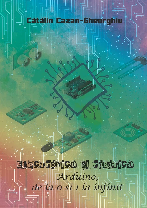 Electronica si Robotica. Arduino, de la 0 si 1 la infinit - Catalin Cazan-Gheorghiu